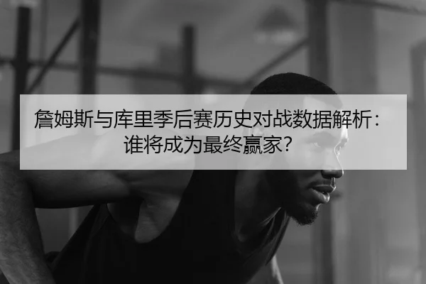 詹姆斯与库里季后赛历史对战数据解析：谁将成为最终赢家？
